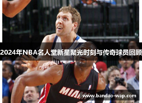 2024年NBA名人堂新星聚光时刻与传奇球员回顾