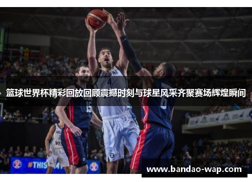 篮球世界杯精彩回放回顾震撼时刻与球星风采齐聚赛场辉煌瞬间