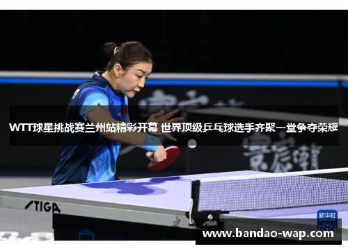 WTT球星挑战赛兰州站精彩开幕 世界顶级乒乓球选手齐聚一堂争夺荣耀