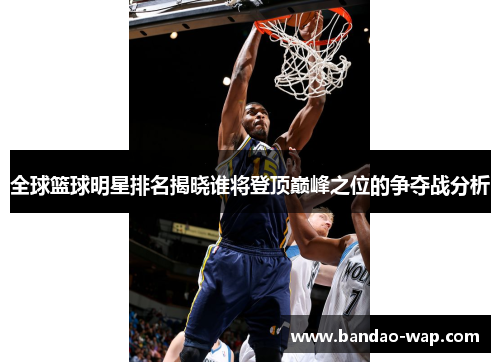全球篮球明星排名揭晓谁将登顶巅峰之位的争夺战分析