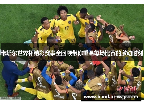 卡塔尔世界杯精彩赛事全回顾带你重温每场比赛的激动时刻