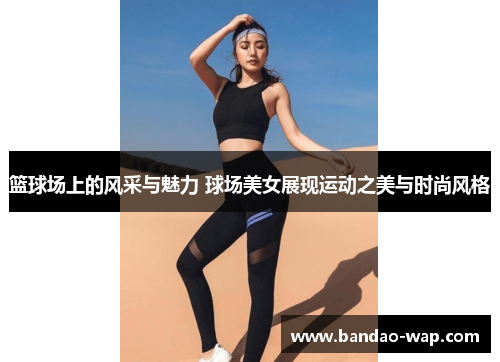 篮球场上的风采与魅力 球场美女展现运动之美与时尚风格