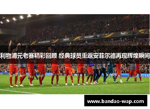 利物浦元老赛精彩回顾 经典球员重返安菲尔德再现辉煌瞬间