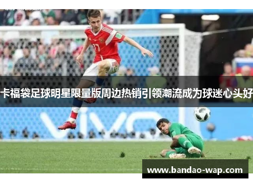 卡福袋足球明星限量版周边热销引领潮流成为球迷心头好
