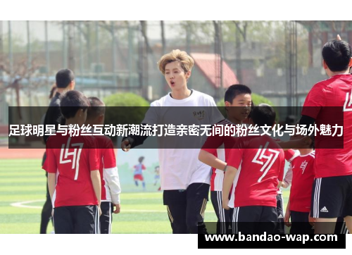 足球明星与粉丝互动新潮流打造亲密无间的粉丝文化与场外魅力