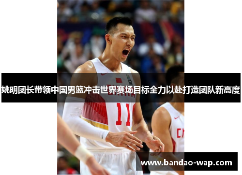 姚明团长带领中国男篮冲击世界赛场目标全力以赴打造团队新高度