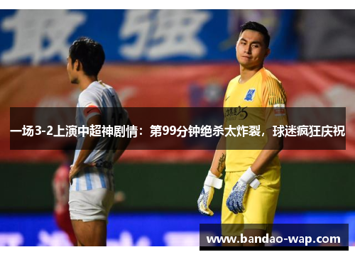 一场3-2上演中超神剧情：第99分钟绝杀太炸裂，球迷疯狂庆祝