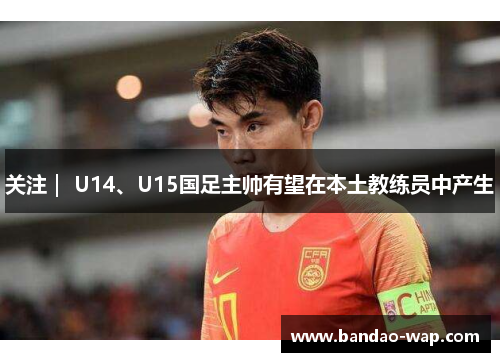 关注｜ U14、U15国足主帅有望在本土教练员中产生