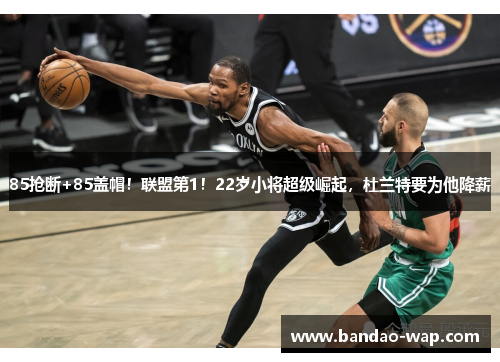 85抢断+85盖帽！联盟第1！22岁小将超级崛起，杜兰特要为他降薪