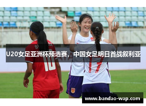U20女足亚洲杯预选赛，中国女足明日首战叙利亚