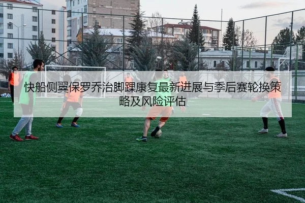 快船侧翼保罗乔治脚踝康复最新进展与季后赛轮换策略及风险评估